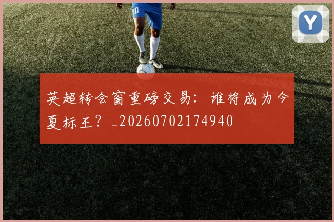 英超转会窗重磅交易:谁将成为今夏标王?_20260702174940