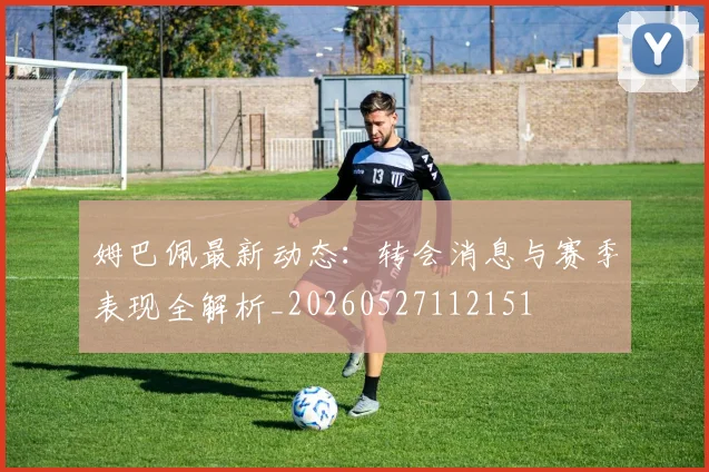 姆巴佩最新动态：转会消息与赛季表现全解析_20260527112151