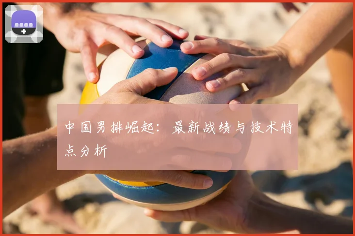 中国男排崛起：最新战绩与技术特点分析