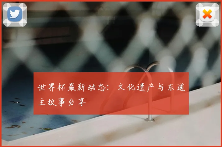 世界杯最新动态:文化遗产与东道主故事分享