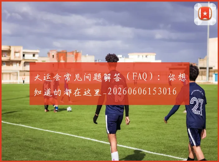 大运会常见问题解答(FAQ):你想知道的都在这里_20260606153016