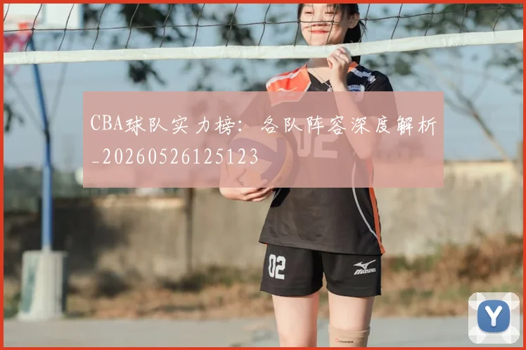 CBA球队实力榜：各队阵容深度解析_20260526125123
