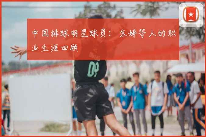 中国排球明星球员:朱婷等人的职业生涯回顾