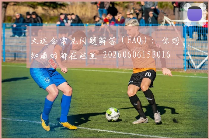 大运会常见问题解答(FAQ):你想知道的都在这里_20260606153016