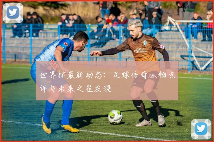 世界杯最新动态：足球传奇人物点评与未来之星发现